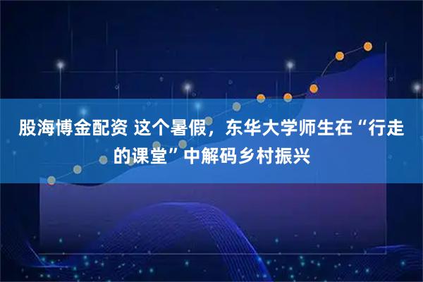 股海博金配资 这个暑假，东华大学师生在“行走的课堂”中解码乡村振兴