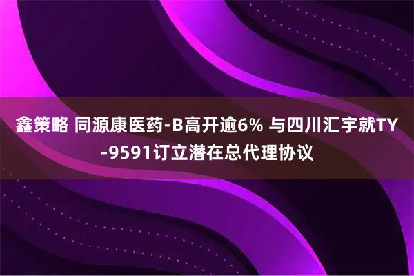 鑫策略 同源康医药-B高开逾6% 与四川汇宇就TY-9591订立潜在总代理协议
