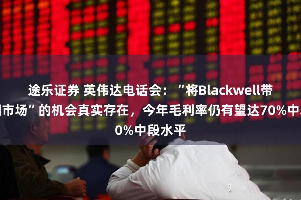 途乐证券 英伟达电话会：“将Blackwell带到中国市场”的机会真实存在，今年毛利率仍有望达70%中段水平