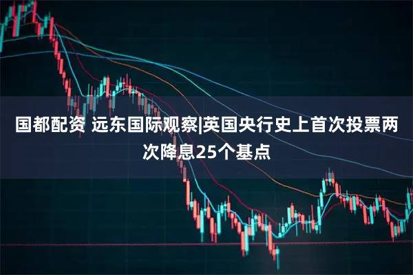国都配资 远东国际观察|英国央行史上首次投票两次降息25个基点