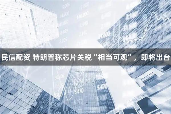 民信配资 特朗普称芯片关税“相当可观”，即将出台