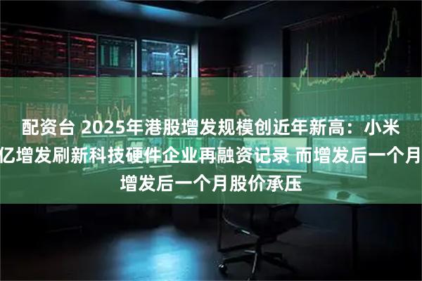 配资台 2025年港股增发规模创近年新高：小米集团426亿增发刷新科技硬件企业再融资记录 而增发后一个月股价承压