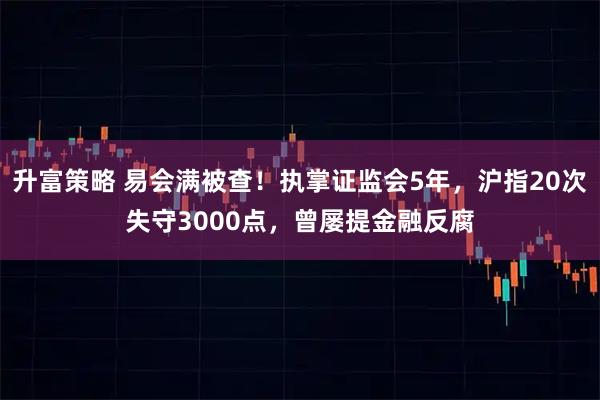 升富策略 易会满被查！执掌证监会5年，沪指20次失守3000点，曾屡提金融反腐