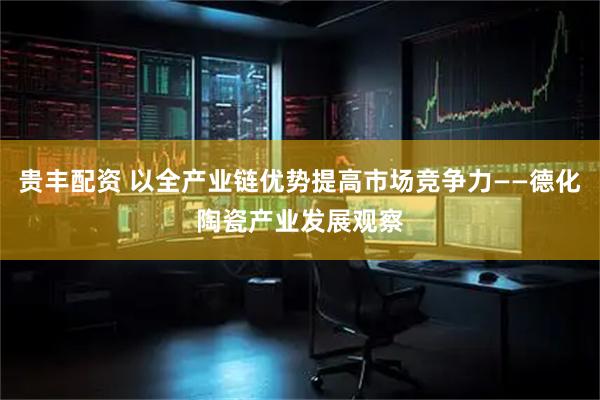 贵丰配资 以全产业链优势提高市场竞争力——德化陶瓷产业发展观察