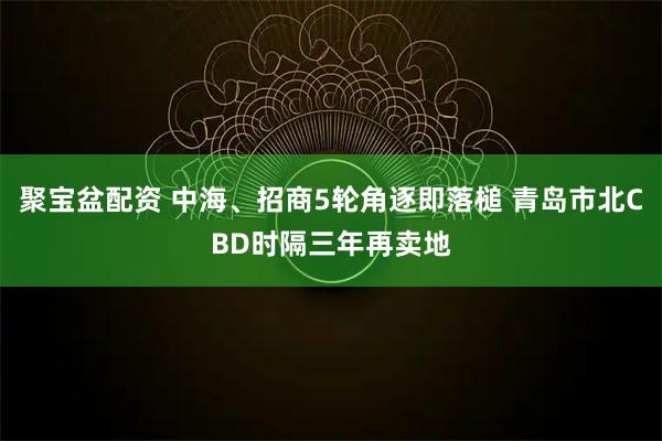 聚宝盆配资 中海、招商5轮角逐即落槌 青岛市北CBD时隔三年再卖地