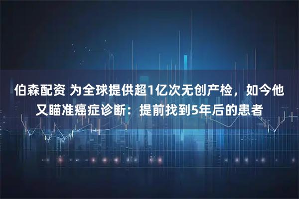 伯森配资 为全球提供超1亿次无创产检，如今他又瞄准癌症诊断：提前找到5年后的患者