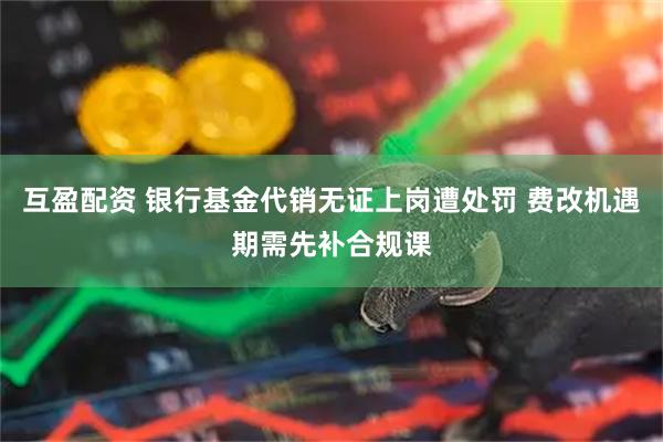 互盈配资 银行基金代销无证上岗遭处罚 费改机遇期需先补合规课