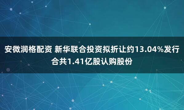 安微润格配资 新华联合投资拟折让约13.04%发行合共1.41亿股认购股份