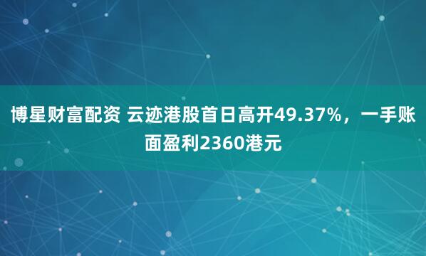 博星财富配资 云迹港股首日高开49.37%，一手账面盈利2360港元