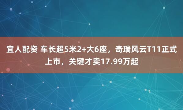 宜人配资 车长超5米2+大6座，奇瑞风云T11正式上市，关键才卖17.99万起
