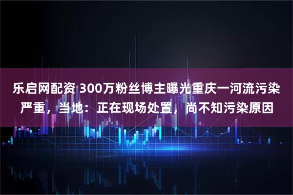 乐启网配资 300万粉丝博主曝光重庆一河流污染严重，当地：正在现场处置，尚不知污染原因