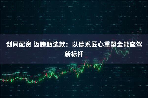 创同配资 迈腾甄选款：以德系匠心重塑全能座驾新标杆