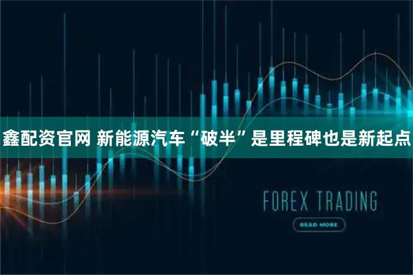 鑫配资官网 新能源汽车“破半”是里程碑也是新起点