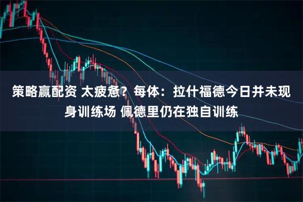 策略赢配资 太疲惫?每体:拉什福德今日并未现身训练场 佩德里仍在独自训练