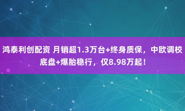 鸿泰利创配资 月销超1.3万台+终身质保，中欧调校底盘+爆胎稳行，仅8.98万起！