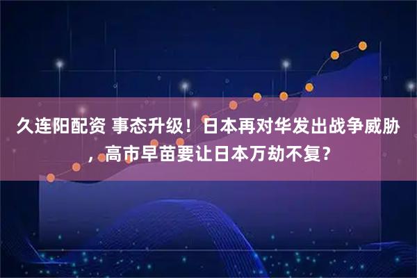 久连阳配资 事态升级！日本再对华发出战争威胁，高市早苗要让日本万劫不复？