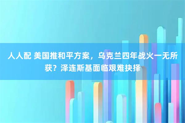 人人配 美国推和平方案，乌克兰四年战火一无所获？泽连斯基面临艰难抉择