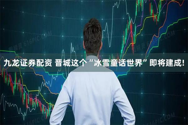 九龙证券配资 晋城这个“冰雪童话世界”即将建成!