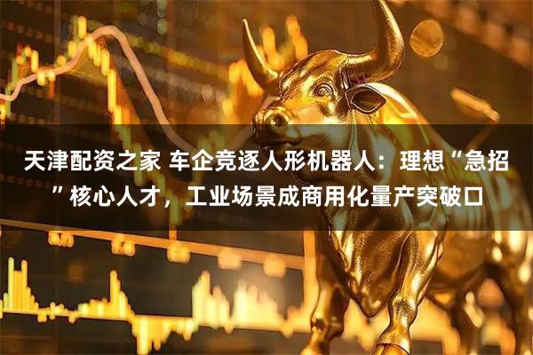 天津配资之家 车企竞逐人形机器人：理想“急招”核心人才，工业场景成商用化量产突破口