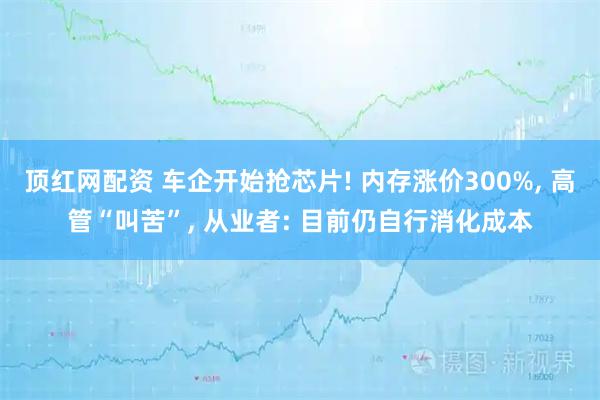 顶红网配资 车企开始抢芯片! 内存涨价300%, 高管“叫苦”, 从业者: 目前仍自行消化成本