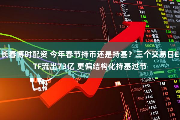 长春博时配资 今年春节持币还是持基？三个交易日ETF流出73亿 更偏结构化持基过节